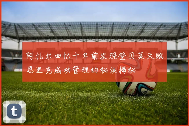 阿扎尔回忆十年前发现登贝莱天赋恩里克成功管理的秘诀揭秘