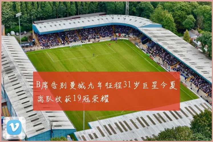 B席告别曼城九年征程31岁巨星今夏离队收获19冠荣耀