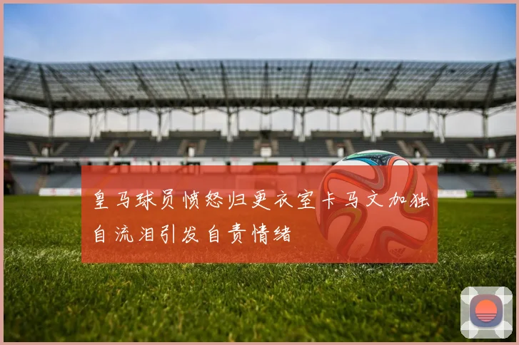 皇马球员愤怒归更衣室卡马文加独自流泪引发自责情绪