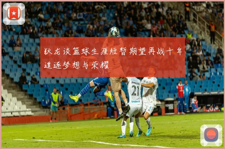 狄龙谈篮球生涯短暂期望再战十年追逐梦想与荣耀